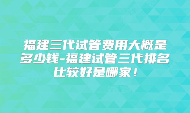 福建三代试管费用大概是多少钱-福建试管三代排名比较好是哪家！