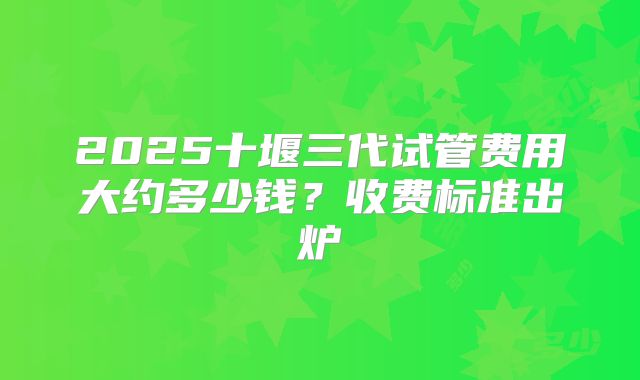 2025十堰三代试管费用大约多少钱?收费标准出炉