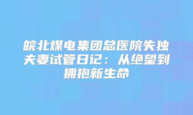 皖北煤电集团总医院失独夫妻试管日记：从绝望到拥抱新生命