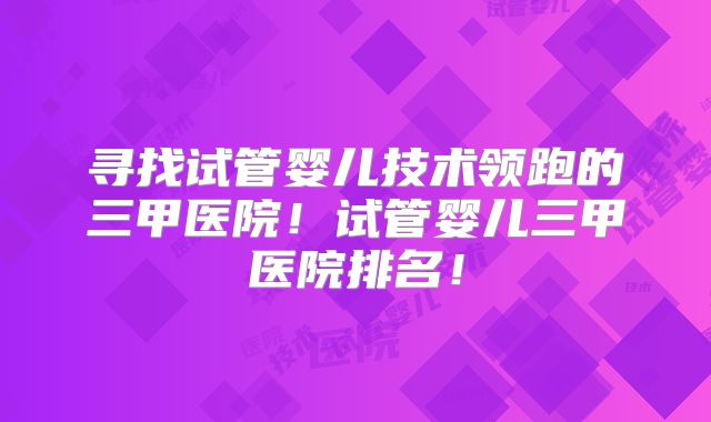 寻找试管婴儿技术领跑的三甲医院!试管婴儿三甲医院排名!