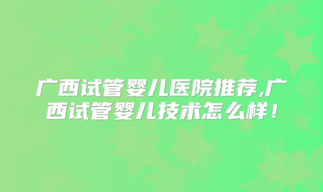 广西试管婴儿医院推荐,广西试管婴儿技术怎么样!