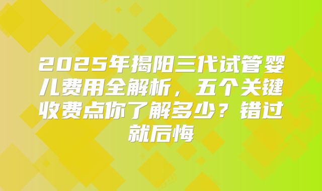 2025年揭阳三代试管婴儿费用全解析，五个关键收费点你了解多少？错过就后悔