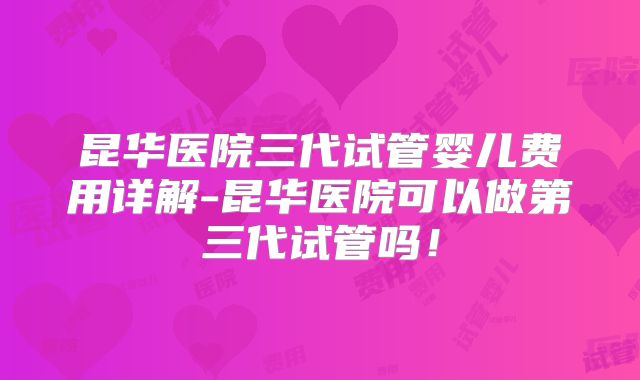 昆华医院三代试管婴儿费用详解-昆华医院可以做第三代试管吗!