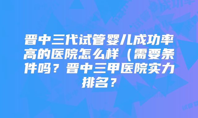 晋中三代试管婴儿成功率高的医院怎么样（需要条件吗？晋中三甲医院实力排名？