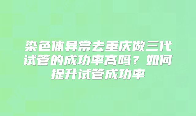染色体异常去重庆做三代试管的成功率高吗？如何提升试管成功率