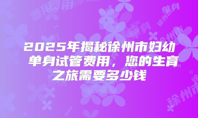 2025年揭秘徐州市妇幼 单身试管费用,您的生育之旅需要多少钱