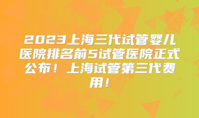 2023上海三代试管婴儿医院排名前5试管医院正式公布！上海试管第三代费用！