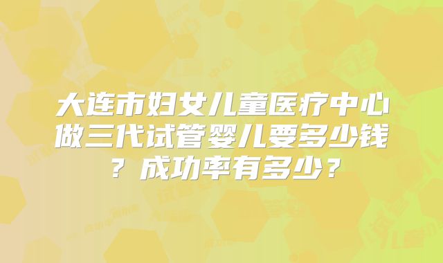 大连市妇女儿童医疗中心做三代试管婴儿要多少钱?成功率有多少?