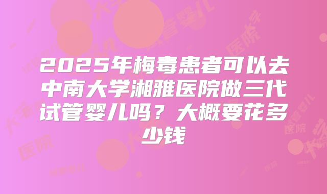 2025年梅毒患者可以去中南大学湘雅医院做三代试管婴儿吗？大概要花多少钱