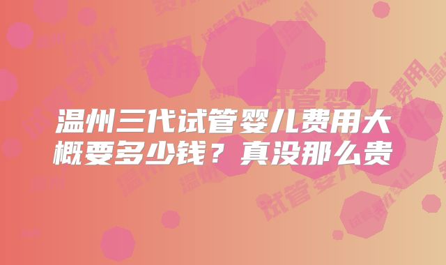 温州三代试管婴儿费用大概要多少钱？真没那么贵