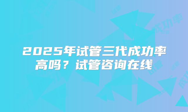 2025年试管三代成功率高吗？试管咨询在线
