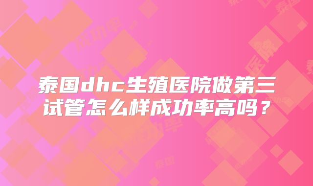 泰国dhc生殖医院做第三试管怎么样成功率高吗?