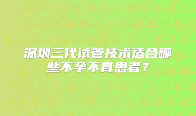 深圳三代试管技术适合哪些不孕不育患者？
