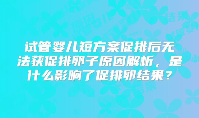 试管婴儿短方案促排后无法获促排卵子原因解析,是什么影响了促排卵结果?