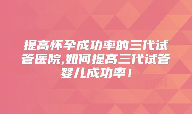 提高怀孕成功率的三代试管医院,如何提高三代试管婴儿成功率！