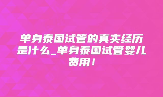 单身泰国试管的真实经历是什么_单身泰国试管婴儿费用！
