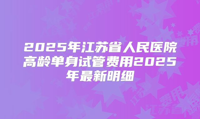 2025年江苏省人民医院高龄单身试管费用2025年最新明细