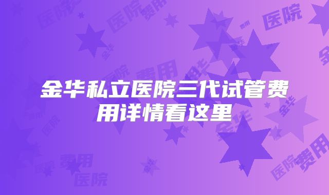 金华私立医院三代试管费用详情看这里