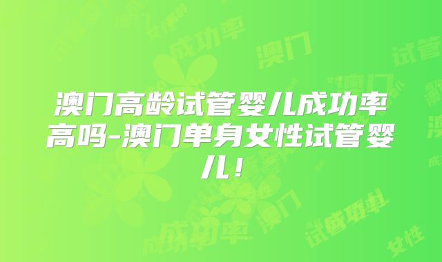 澳门高龄试管婴儿成功率高吗-澳门单身女性试管婴儿！
