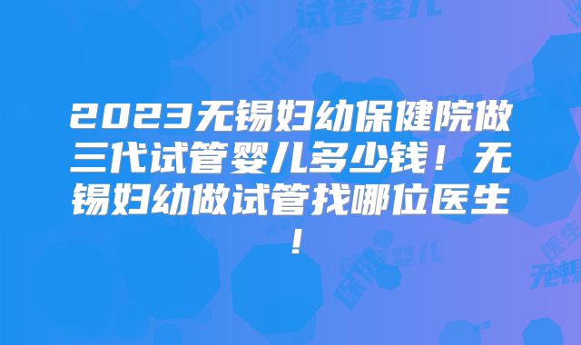 2023无锡妇幼保健院做三代试管婴儿多少钱！无锡妇幼做试管找哪位医生！