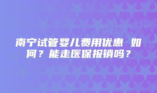 南宁试管婴儿费用优惠 如何？能走医保报销吗？