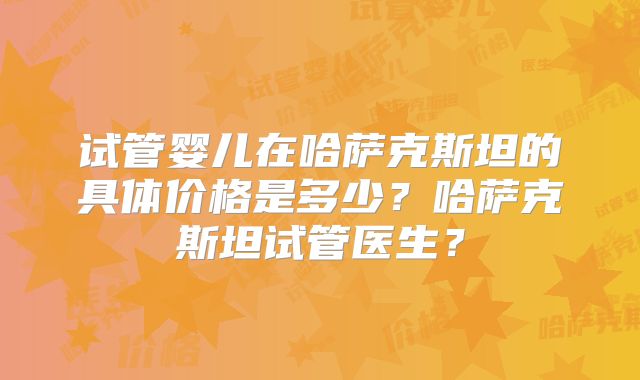 试管婴儿在哈萨克斯坦的具体价格是多少？哈萨克斯坦试管医生？
