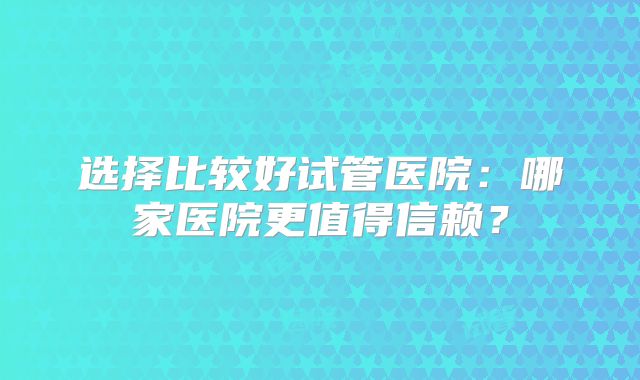 选择比较好试管医院：哪家医院更值得信赖？