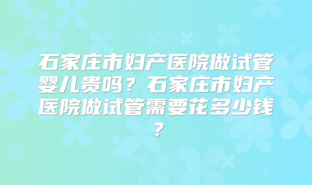石家庄市妇产医院做试管婴儿贵吗?石家庄市妇产医院做试管需要花多少钱?