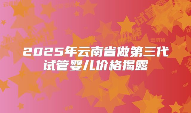 2025年云南省做第三代试管婴儿价格揭露