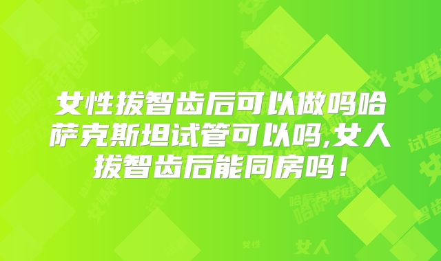女性拔智齿后可以做吗哈萨克斯坦试管可以吗,女人拔智齿后能同房吗！