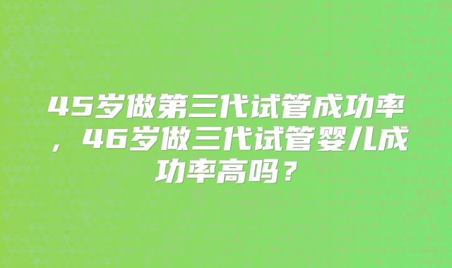 45岁做第三代试管成功率,46岁做三代试管婴儿成功率高吗?