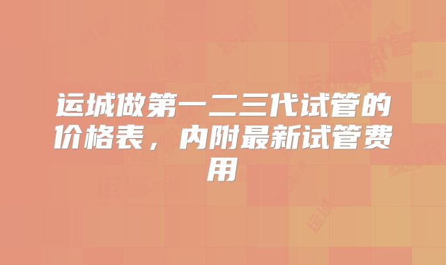 运城做第一二三代试管的价格表，内附最新试管费用