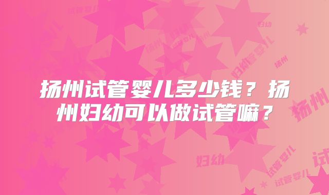 扬州试管婴儿多少钱?扬州妇幼可以做试管嘛?