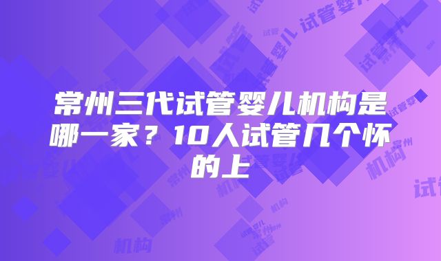 常州三代试管婴儿机构是哪一家？10人试管几个怀的上