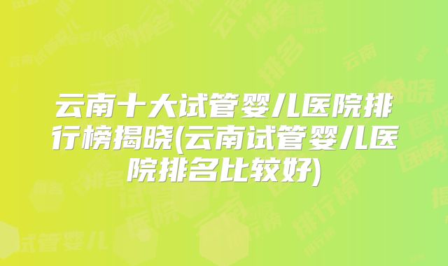 云南十大试管婴儿医院排行榜揭晓(云南试管婴儿医院排名比较好)