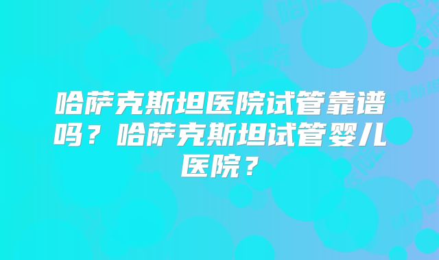 哈萨克斯坦医院试管靠谱吗？哈萨克斯坦试管婴儿医院？