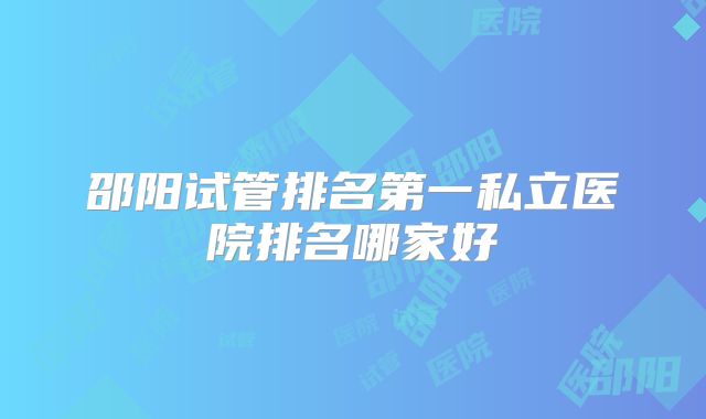 邵阳试管排名第一私立医院排名哪家好