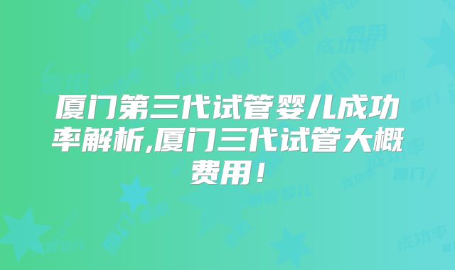 厦门第三代试管婴儿成功率解析,厦门三代试管大概费用！