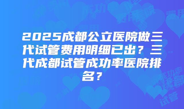 2025成都公立医院做三代试管费用明细已出？三代成都试管成功率医院排名？