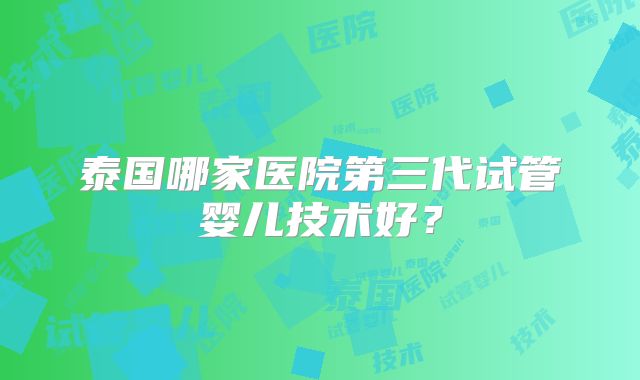 泰国哪家医院第三代试管婴儿技术好？