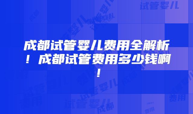 成都试管婴儿费用全解析！成都试管费用多少钱啊！