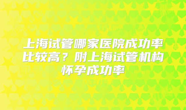 上海试管哪家医院成功率比较高?附上海试管机构怀孕成功率