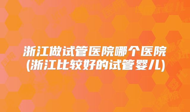 浙江做试管医院哪个医院(浙江比较好的试管婴儿)