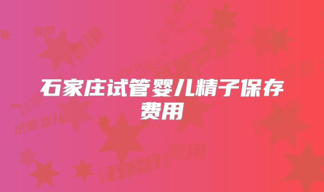 石家庄试管婴儿精子保存费用