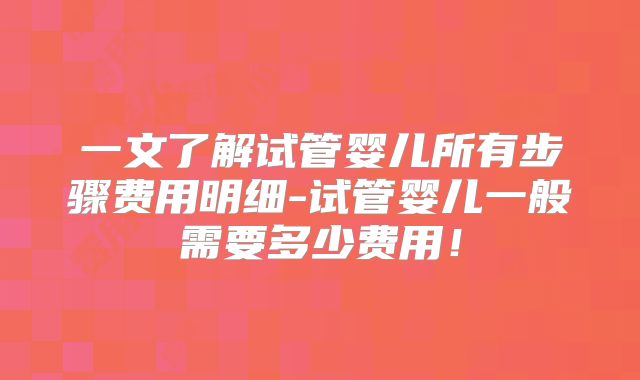 一文了解试管婴儿所有步骤费用明细-试管婴儿一般需要多少费用!