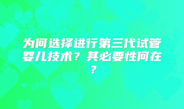 为何选择进行第三代试管婴儿技术？其必要性何在？
