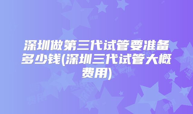 深圳做第三代试管要准备多少钱(深圳三代试管大概费用)