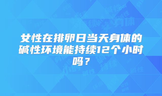 女性在排卵日当天身体的碱性环境能持续12个小时吗？