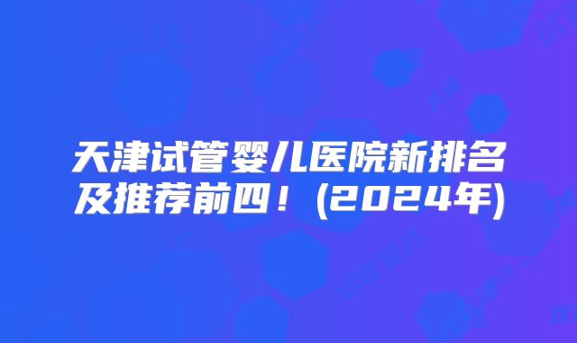 天津试管婴儿医院新排名及推荐前四！(2024年)