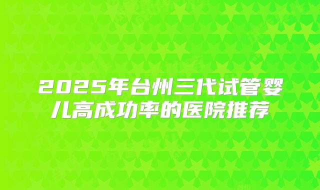 2025年台州三代试管婴儿高成功率的医院推荐